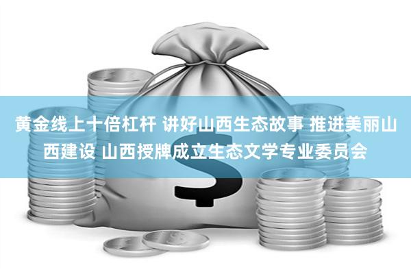 黄金线上十倍杠杆 讲好山西生态故事 推进美丽山西建设 山西授牌成立生态文学专业委员会