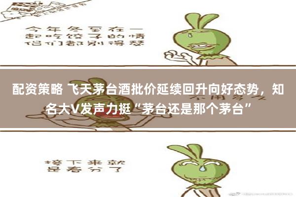 配资策略 飞天茅台酒批价延续回升向好态势，知名大V发声力挺“茅台还是那个茅台”