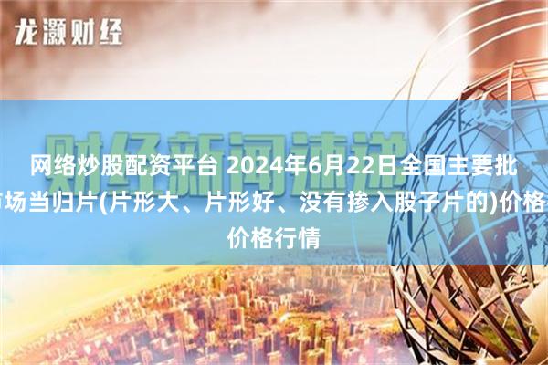 网络炒股配资平台 2024年6月22日全国主要批发市场当归片(片形大、片形好、没有掺入股子片的)价格行情