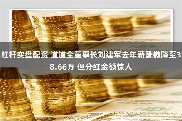 杠杆实盘配资 道道全董事长刘建军去年薪酬微降至38.66万 但分红金额惊人