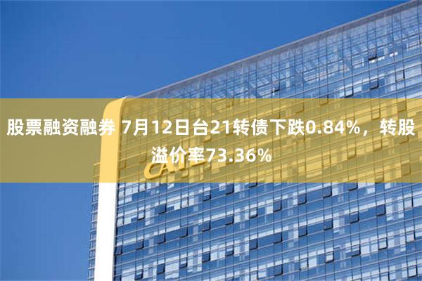 股票融资融券 7月12日台21转债下跌0.84%，转股溢价率73.36%