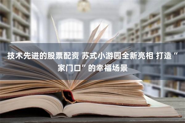 技术先进的股票配资 苏式小游园全新亮相 打造“家门口”的幸福场景