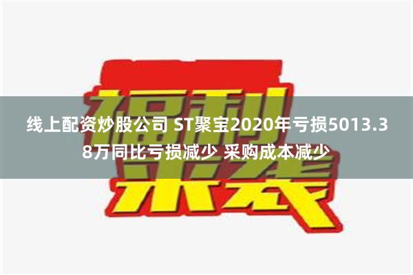 线上配资炒股公司 ST聚宝2020年亏损5013.38万同比亏损减少 采购成本减少