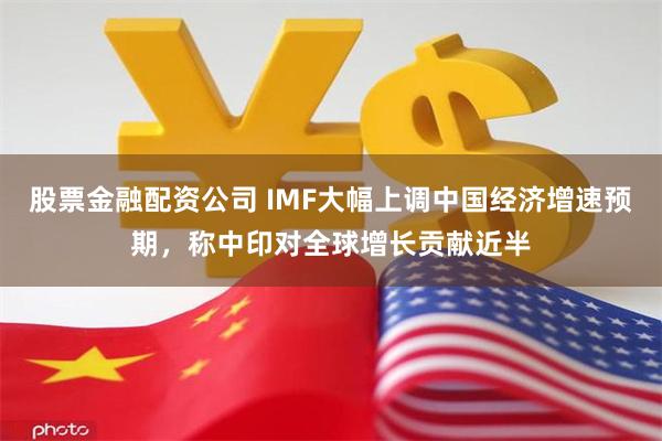 股票金融配资公司 IMF大幅上调中国经济增速预期，称中印对全球增长贡献近半