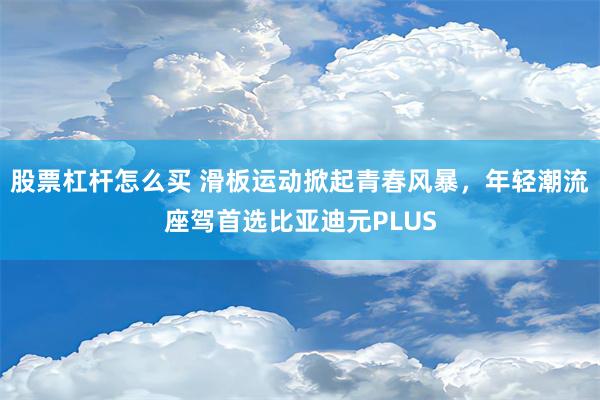 股票杠杆怎么买 滑板运动掀起青春风暴，年轻潮流座驾首选比亚迪元PLUS