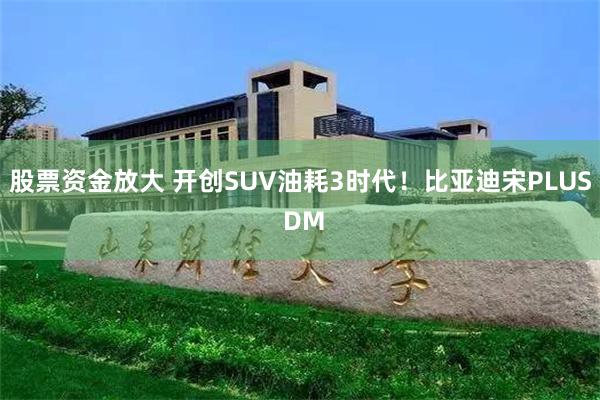 股票资金放大 开创SUV油耗3时代！比亚迪宋PLUS DM