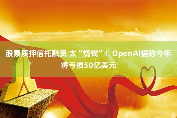 股票质押信托融资 太“烧钱”！OpenAI据称今年将亏损50亿美元