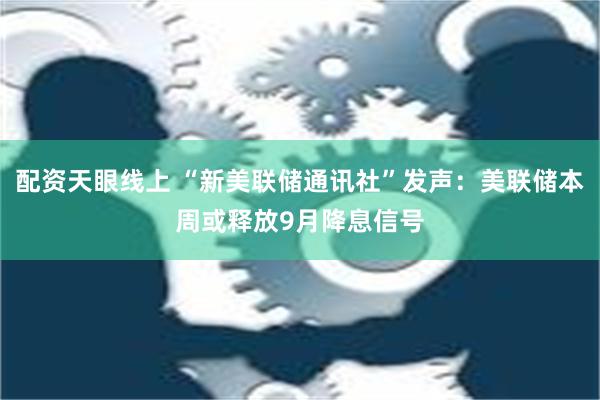 配资天眼线上 “新美联储通讯社”发声：美联储本周或释放9月降息信号