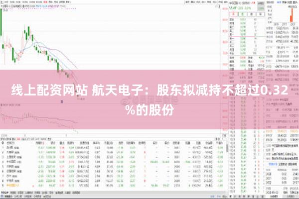 线上配资网站 航天电子：股东拟减持不超过0.32%的股份