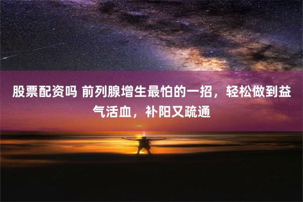 股票配资吗 前列腺增生最怕的一招，轻松做到益气活血，补阳又疏通