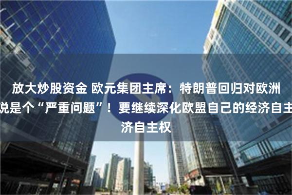 放大炒股资金 欧元集团主席：特朗普回归对欧洲来说是个“严重问题”！要继续深化欧盟自己的经济自主权