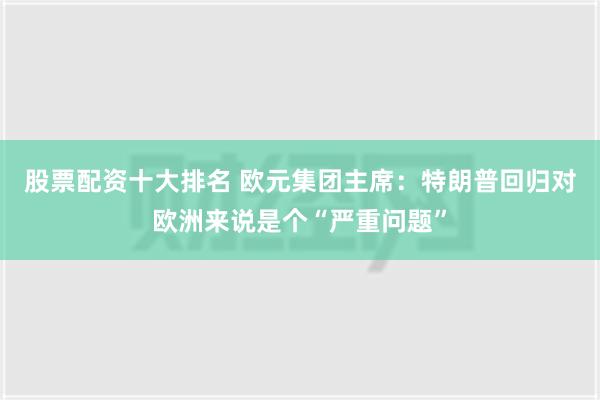 股票配资十大排名 欧元集团主席：特朗普回归对欧洲来说是个“严重问题”