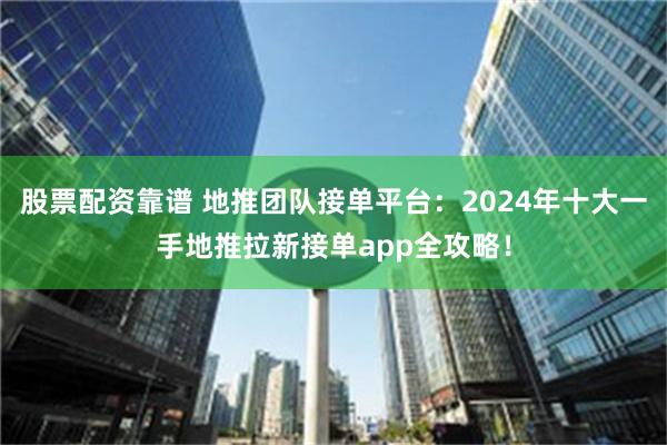 股票配资靠谱 地推团队接单平台：2024年十大一手地推拉新接单app全攻略！