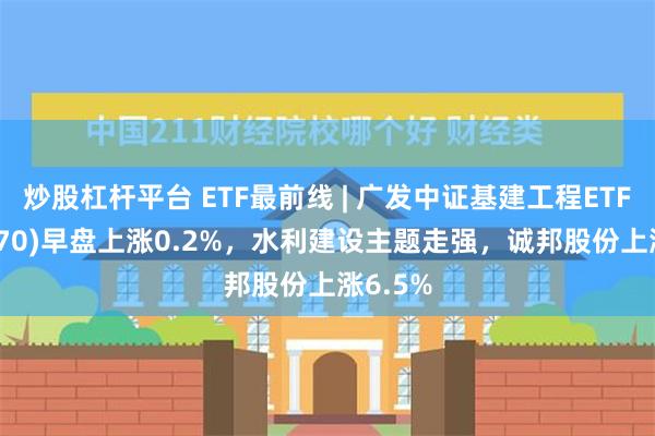 炒股杠杆平台 ETF最前线 | 广发中证基建工程ETF(516970)早盘上涨0.2%，水利建设主题走强，诚邦股份上涨6.5%