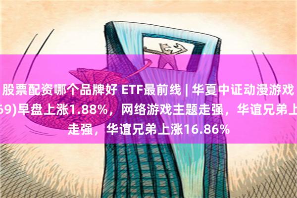 股票配资哪个品牌好 ETF最前线 | 华夏中证动漫游戏ETF(159869)早盘上涨1.88%，网络游戏主题走强，华谊兄弟上涨16.86%