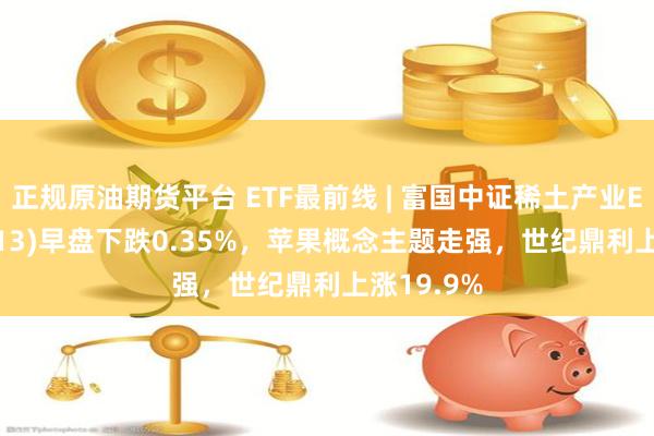 正规原油期货平台 ETF最前线 | 富国中证稀土产业ETF(159713)早盘下跌0.35%，苹果概念主题走强，世纪鼎利上涨19.9%