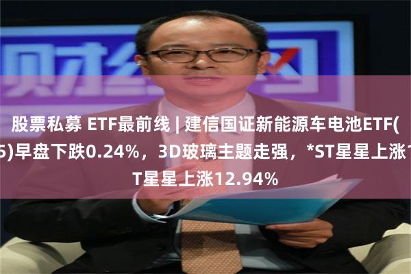 股票私募 ETF最前线 | 建信国证新能源车电池ETF(159775)早盘下跌0.24%，3D玻璃主题走强，*ST星星上涨12.94%