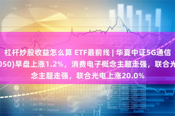 杠杆炒股收益怎么算 ETF最前线 | 华夏中证5G通信主题ETF(515050)早盘上涨1.2%，消费电子概念主题走强，联合光电上涨20.0%