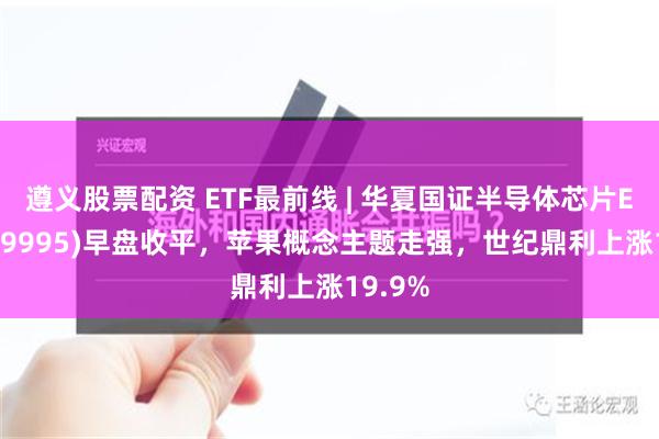 遵义股票配资 ETF最前线 | 华夏国证半导体芯片ETF(159995)早盘收平，苹果概念主题走强，世纪鼎利上涨19.9%