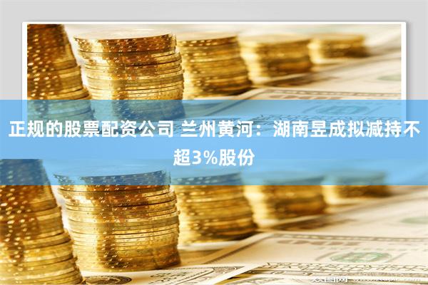 正规的股票配资公司 兰州黄河：湖南昱成拟减持不超3%股份