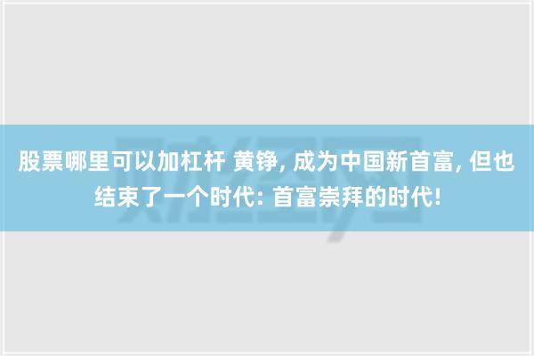 股票哪里可以加杠杆 黄铮, 成为中国新首富, 但也结束了一个时代: 首富崇拜的时代!