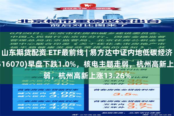 山东期货配资 ETF最前线 | 易方达中证内地低碳经济主题ETF(516070)早盘下跌1.0%，核电主题走弱，杭州高新上涨13.26%