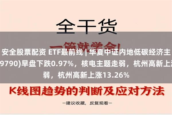 安全股票配资 ETF最前线 | 华夏中证内地低碳经济主题ETF(159790)早盘下跌0.97%，核电主题走弱，杭州高新上涨13.26%