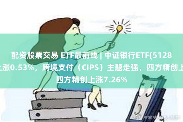 配资股票交易 ETF最前线 | 中证银行ETF(512820)早盘上涨0.53%，跨境支付（CIPS）主题走强，四方精创上涨7.26%