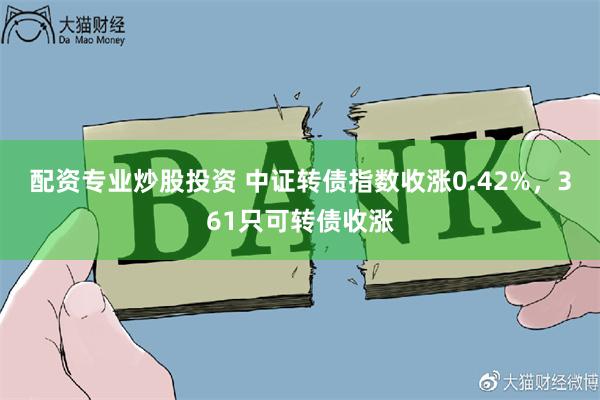 配资专业炒股投资 中证转债指数收涨0.42%，361只可转债收涨