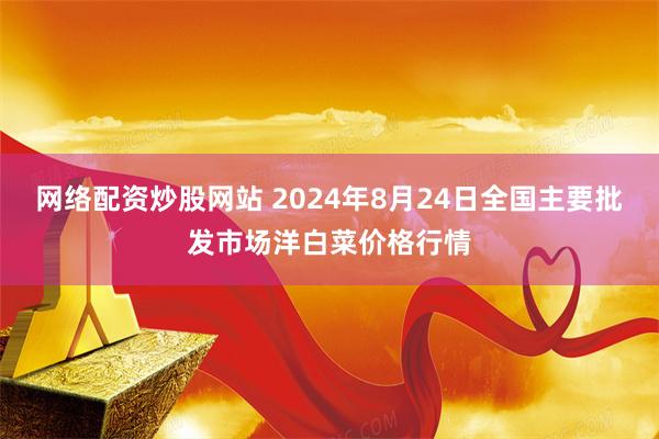 网络配资炒股网站 2024年8月24日全国主要批发市场洋白菜价格行情