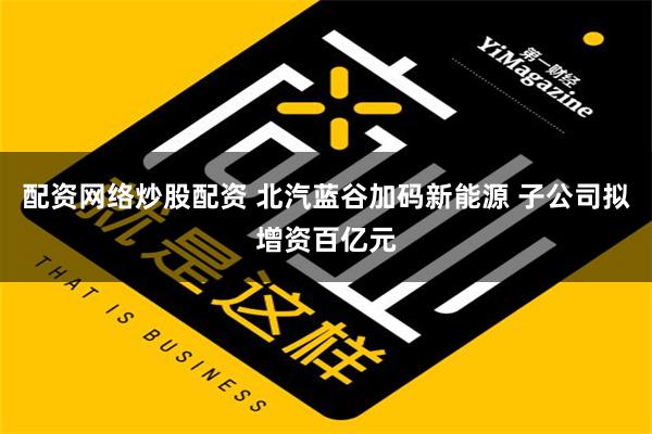 配资网络炒股配资 北汽蓝谷加码新能源 子公司拟增资百亿元