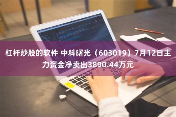 杠杆炒股的软件 中科曙光（603019）7月12日主力资金净卖出3890.44万元