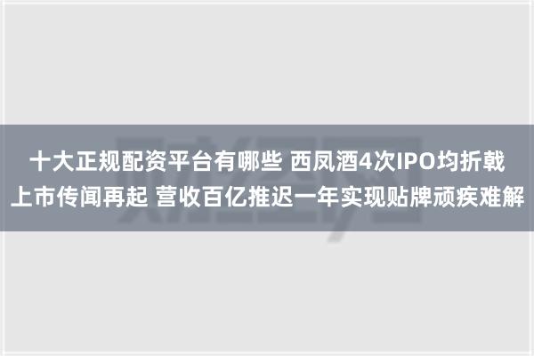 十大正规配资平台有哪些 西凤酒4次IPO均折戟上市传闻再起 营收百亿推迟一年实现贴牌顽疾难解