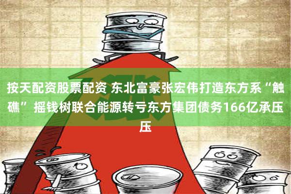 按天配资股票配资 东北富豪张宏伟打造东方系“触礁” 摇钱树联合能源转亏东方集团债务166亿承压