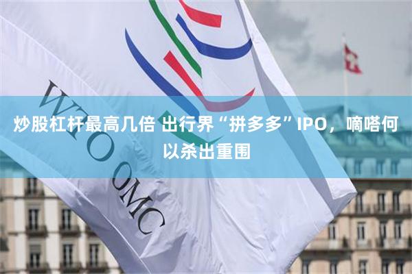 炒股杠杆最高几倍 出行界“拼多多”IPO，嘀嗒何以杀出重围