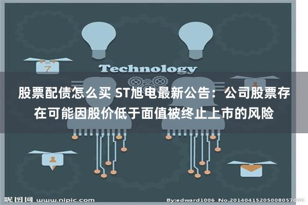 股票配债怎么买 ST旭电最新公告：公司股票存在可能因股价低于面值被终止上市的风险