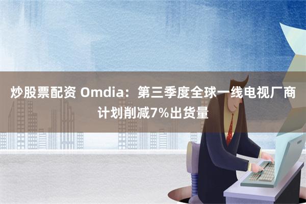 炒股票配资 Omdia：第三季度全球一线电视厂商计划削减7%出货量