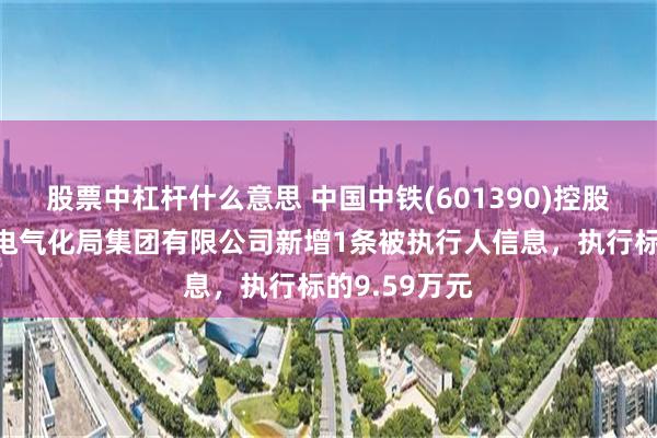 股票中杠杆什么意思 中国中铁(601390)控股的中铁武汉电气化局集团有限公司新增1条被执行人信息，执行标的9.59万元