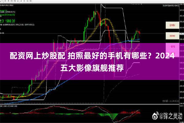 配资网上炒股配 拍照最好的手机有哪些？2024五大影像旗舰推荐