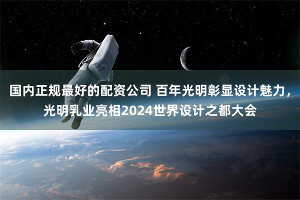 国内正规最好的配资公司 百年光明彰显设计魅力，光明乳业亮相2024世界设计之都大会