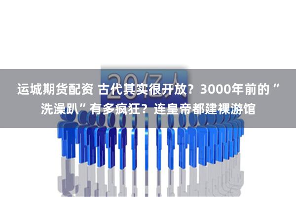 运城期货配资 古代其实很开放？3000年前的“洗澡趴”有多疯狂？连皇帝都建裸游馆