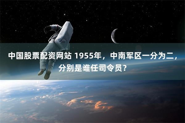 中国股票配资网站 1955年，中南军区一分为二，分别是谁任司令员？