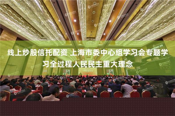 线上炒股信托配资 上海市委中心组学习会专题学习全过程人民民主重大理念