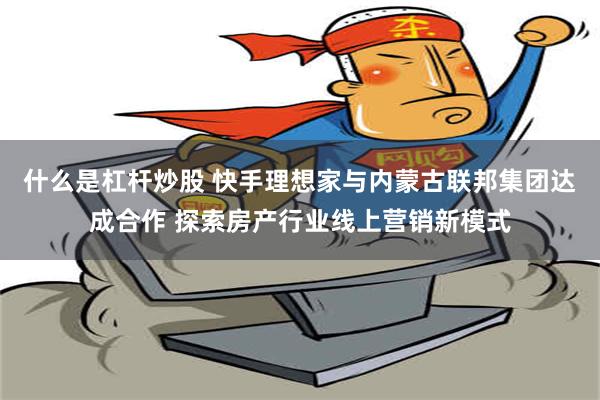 什么是杠杆炒股 快手理想家与内蒙古联邦集团达成合作 探索房产行业线上营销新模式