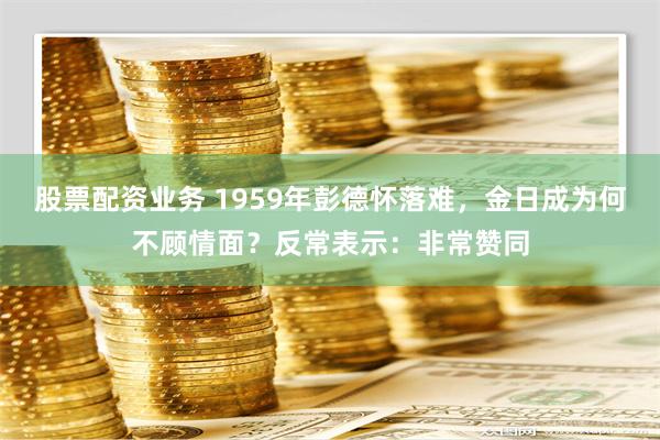 股票配资业务 1959年彭德怀落难，金日成为何不顾情面？反常表示：非常赞同