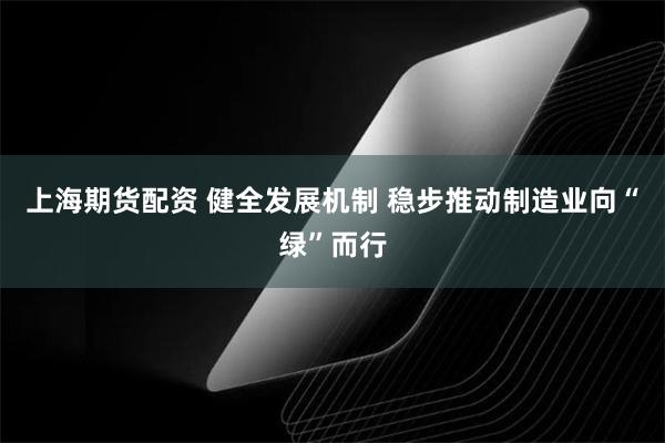 上海期货配资 健全发展机制 稳步推动制造业向“绿”而行