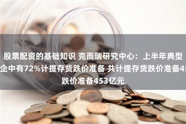 股票配资的基础知识 克而瑞研究中心：上半年典型上市房企中有72%计提存货跌价准备 共计提存货跌价准备453亿元