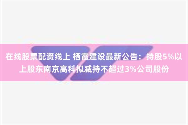 在线股票配资线上 栖霞建设最新公告：持股5%以上股东南京高科拟减持不超过3%公司股份