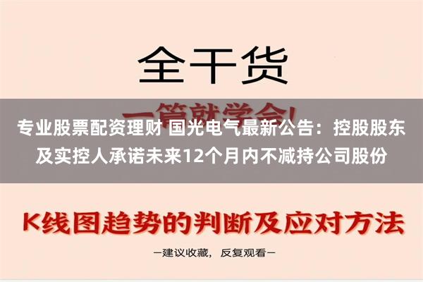 专业股票配资理财 国光电气最新公告：控股股东及实控人承诺未来12个月内不减持公司股份