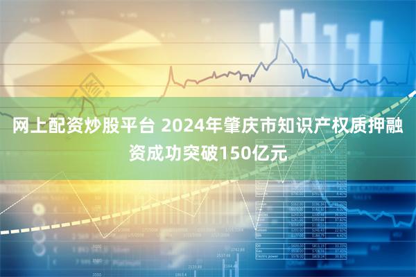 网上配资炒股平台 2024年肇庆市知识产权质押融资成功突破150亿元